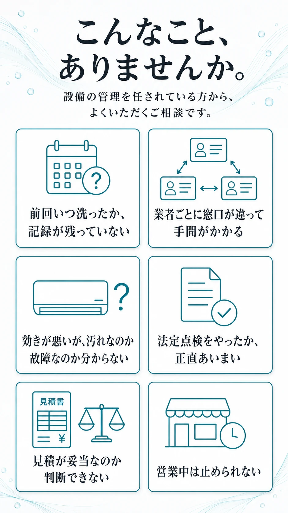 こんなこと、ありませんか。設備の管理を任されている方から、よくいただくご相談です。前回いつ洗ったか記録が残っていない／業者ごとに窓口が違って手間がかかる／効きが悪いが汚れなのか故障なのか分からない／法定点検をやったか正直あいまい／見積が妥当なのか判断できない／営業中は止められない