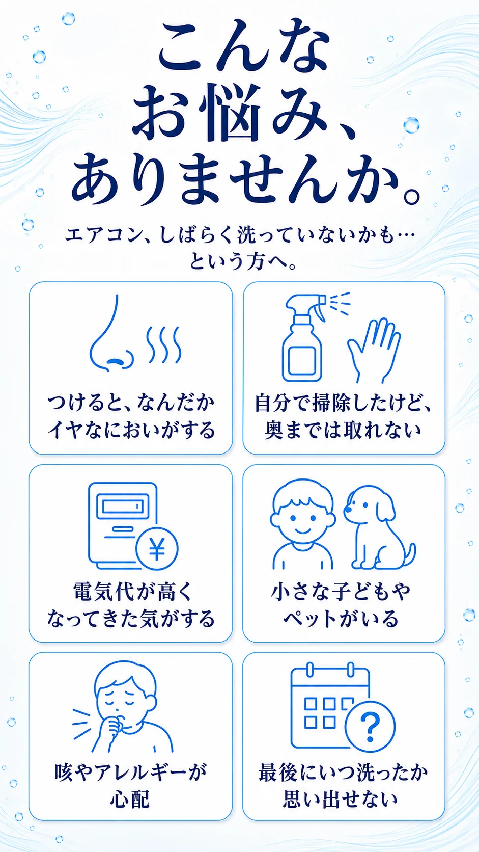 こんなお悩み、ありませんか。エアコン、しばらく洗っていないかも…という方へ。つけると、なんだかイヤなにおいがする／自分で掃除したけど、奥までは取れない／電気代が高くなってきた気がする／小さな子どもやペットがいる／咳やアレルギーが心配／最後にいつ洗ったか思い出せない