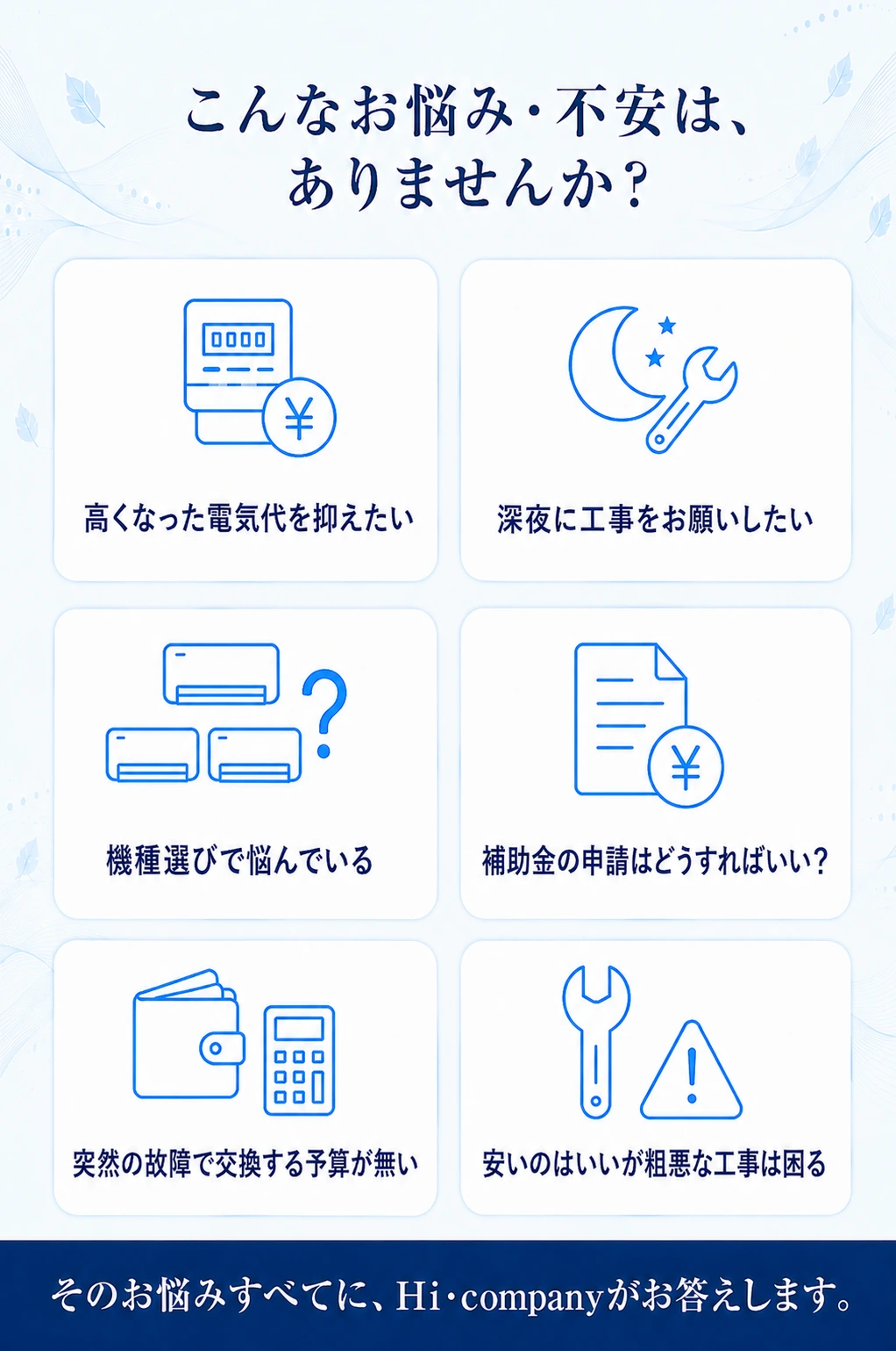 こんなお悩み・不安は、ありませんか？ 高くなった電気代を抑えたい／深夜に工事をお願いしたい／機種選びで悩んでいる／補助金の申請はどうすればいい？／突然の故障で交換する予算が無い／安いのはいいが粗悪な工事は困る。そのお悩みすべてに、Hi・companyがお答えします。