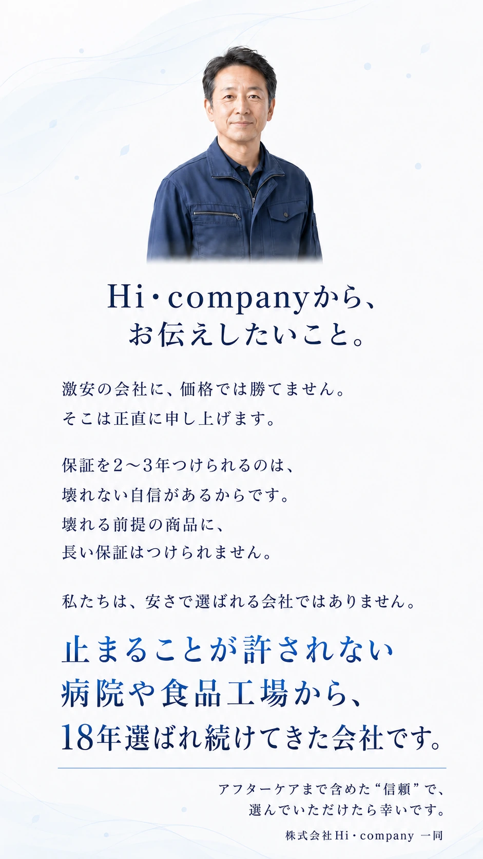 Hi・companyから、お伝えしたいこと。激安の会社に、価格では勝てません。そこは正直に申し上げます。保証を2〜3年つけられるのは、壊れない自信があるからです。壊れる前提の商品に、長い保証はつけられません。私たちは、安さで選ばれる会社ではありません。止まることが許されない病院や食品工場から、18年選ばれ続けてきた会社です。アフターケアまで含めた＂信頼＂で、選んでいただけたら幸いです。株式会社Hi・company 一同
