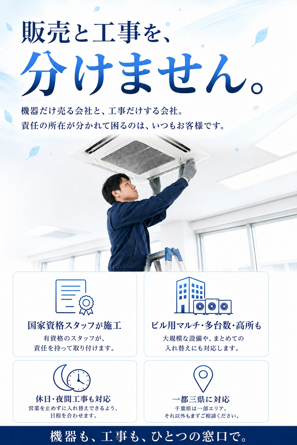 販売と工事を、分けません。機器だけ売る会社と、工事だけする会社。責任の所在が分かれて困るのは、いつもお客様です。国家資格スタッフが施工／ビル用マルチ・多台数・高所も／休日・夜間工事も対応／一都三県に対応（千葉県は一部エリア）。機器も、工事も、ひとつの窓口で。