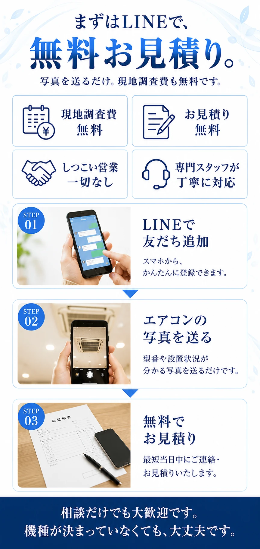 まずはLINEで、無料お見積り。写真を送るだけ。現地調査費も無料です。現地調査費無料／お見積り無料／しつこい営業一切なし／専門スタッフが丁寧に対応。STEP01 LINEで友だち追加：スマホから、かんたんに登録できます。STEP02 エアコンの写真を送る：型番や設置状況が分かる写真を送るだけです。STEP03 無料でお見積り：最短当日中にご連絡・お見積りいたします。相談だけでも大歓迎です。機種が決まっていなくても、大丈夫です。